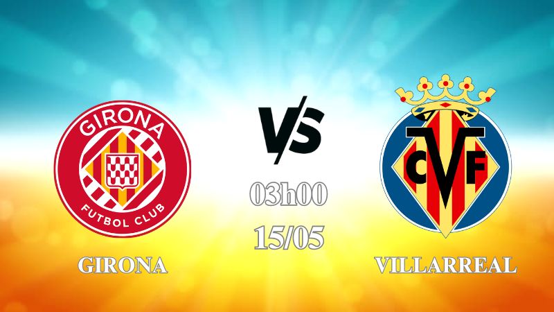 Nhận định Girona vs Villarreal 03h00 ngày 15/05: Chiếm ngôi Á Quân